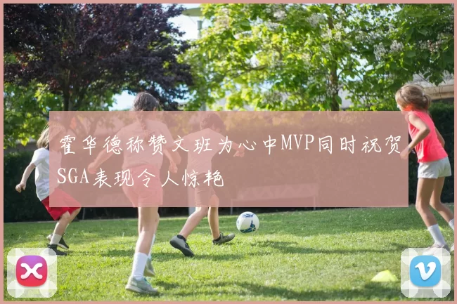 霍华德称赞文班为心中MVP同时祝贺SGA表现令人惊艳