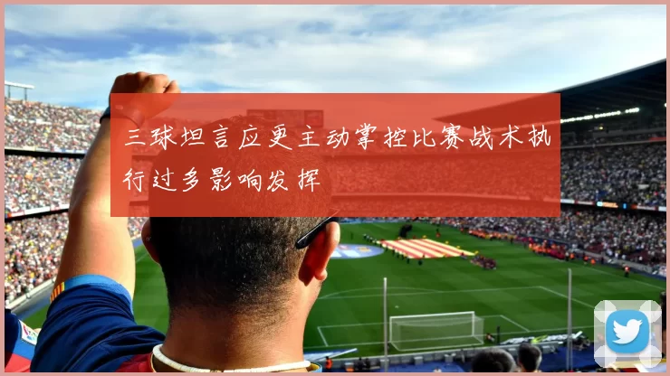三球坦言应更主动掌控比赛战术执行过多影响发挥