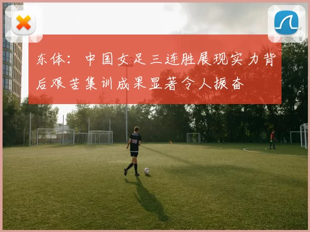 东体：中国女足三连胜展现实力背后艰苦集训成果显著令人振奋