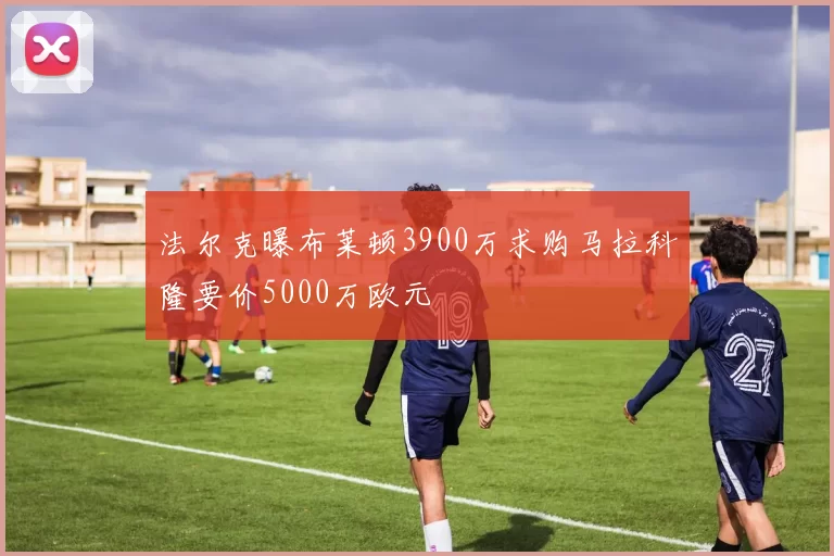 法尔克曝布莱顿3900万求购马拉科隆要价5000万欧元