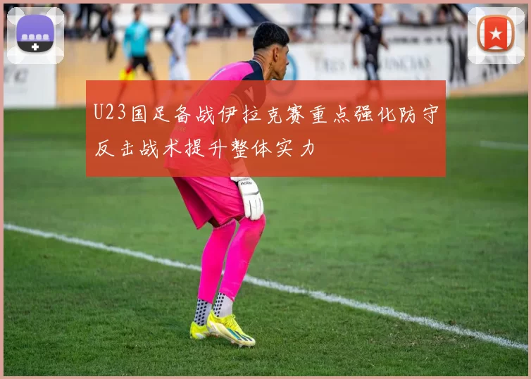 U23国足备战伊拉克赛重点强化防守反击战术提升整体实力