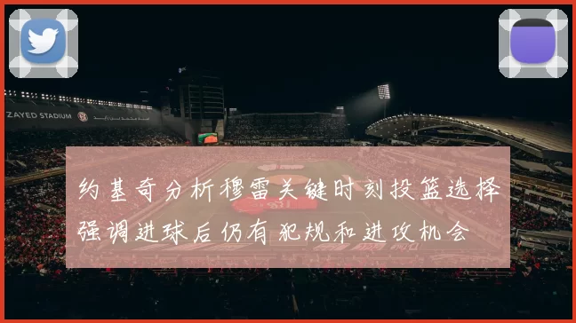 约基奇分析穆雷关键时刻投篮选择强调进球后仍有犯规和进攻机会