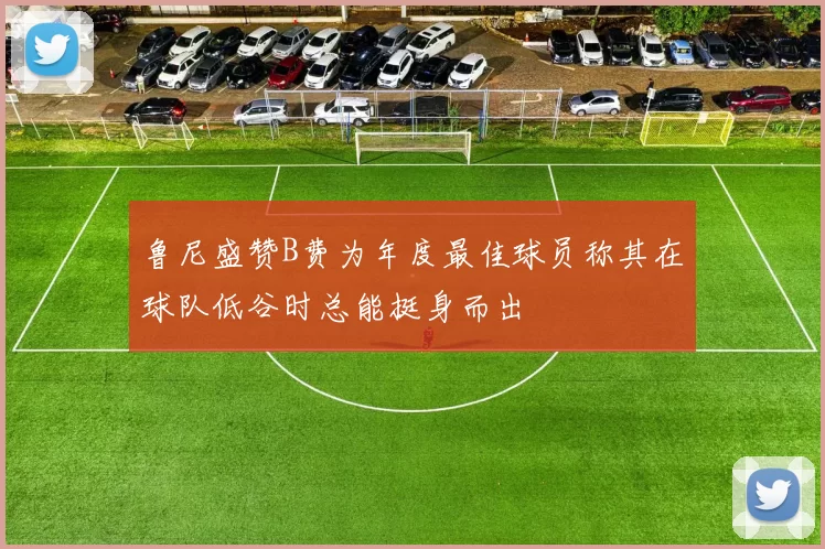 鲁尼盛赞B费为年度最佳球员称其在球队低谷时总能挺身而出
