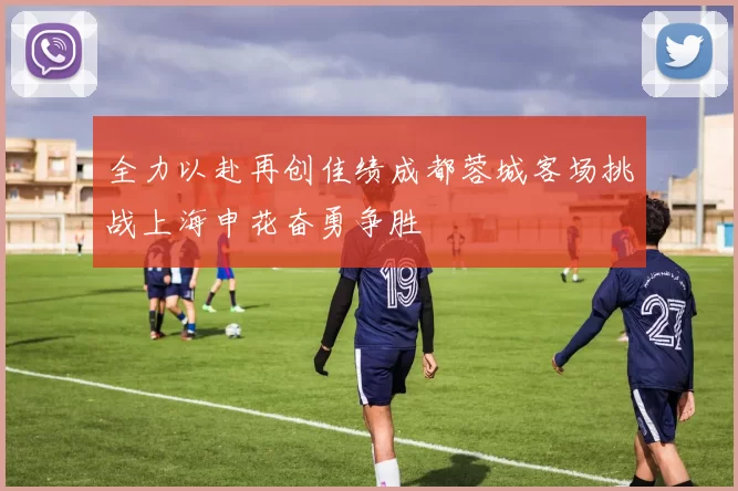 全力以赴再创佳绩成都蓉城客场挑战上海申花奋勇争胜