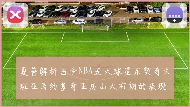 夏普解析当今NBA五大球星东契奇文班亚马约基奇亚历山大布朗的表现与未来潜力
