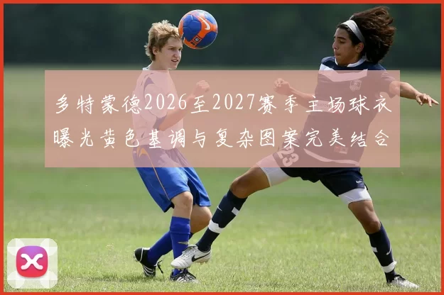 多特蒙德2026至2027赛季主场球衣曝光黄色基调与复杂图案完美结合